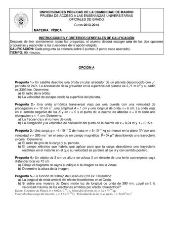 UNIVERSIDADES PÚBLICAS DE LA COMUNIDAD DE MADRID PRUEBA DE ACCESO A LAS ENSEÑANZAS UNIVERSITARIAS OFICIALES DE GRADO Curso 20132014 MATERIA FÍSICA INSTRUCCIONES Y CRITERIOS GENERALES DE CALIFICACIÓN Después de leer atentamente todas las preguntas el alumno deberá escoger una de las dos opciones propuestas y responder a las cuestiones de la opción elegida CALIFICACIÓN Cada pregunta se valorará sobre 2 puntos 1 punto cada apartado TIEMPO 90 minutos OPCIÓN A Pregunta 1 Un satélite describe una órb…