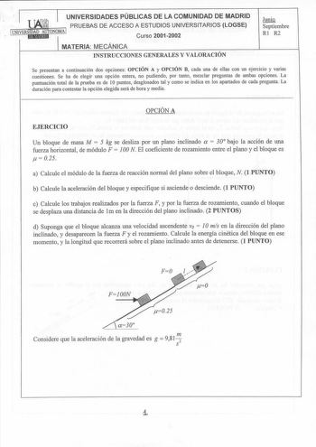 1 T TAfrvh UNIVERSIDADES PÚBLICAS DE LA COMUNIDAD DE MADRID  lJMlNJ PRUEBAS DE ACCESO A ESTUDIOS UNIVERSITARIOS LOGSE 1UNIVERIED1A1DMEA91UdTONOMA 1 Curso 20012002 MATERIA MECÁNICA INSTRUCCIONES GENERALES Y VALORACIÓN I1i9 Septiembre Rl R2 Se presentan a continuación dos opciones OPCIÓN A y OPCIÓN B cada una de ellas con un ejercicio y varias cuestiones Se ha de elegir una opción entera no pudiendo por tanto mezclar preguntas de ambas opciones La puntuación total de la prueba es de 1O puntos des…