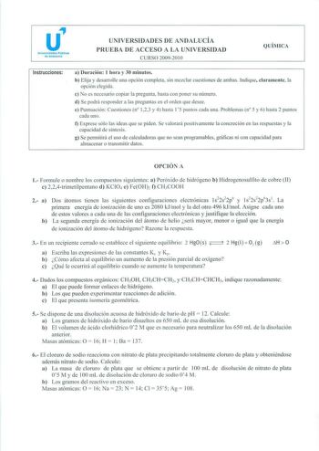 u Universidades PUbllcs de Andatuefo UN IVERSIDADES DE ANDALUCÍA PRUEBA DE ACCESO A LA UNIVERSIDAD CURSO 2009201 O QUÍMICA Instrucciones a Dunición 1 hora y 30 minutos b Elija y desarrolle una opción completa sin mezclar cuestiones de ambas Indique claramente la opción elegida c No es necesario copiar la pregunta basta con poner su número d Se podrá responder a las preguntas en el orden que desee e Puntuación Cuestiones n 123 y 4 hasta 15 puntos cada una Problemas n 5 y 6 hasta 2 puntos cada un…