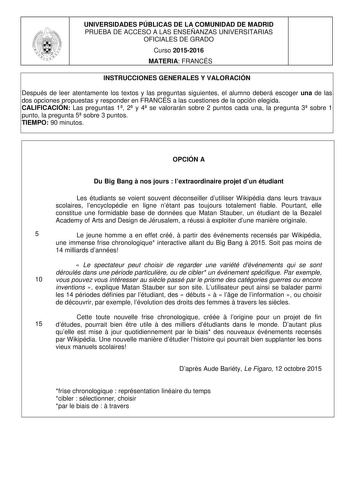 UNIVERSIDADES PÚBLICAS DE LA COMUNIDAD DE MADRID PRUEBA DE ACCESO A LAS ENSEÑANZAS UNIVERSITARIAS OFICIALES DE GRADO Curso 20152016 MATERIA FRANCÉS INSTRUCCIONES GENERALES Y VALORACIÓN Después de leer atentamente los textos y las preguntas siguientes el alumno deberá escoger una de las dos opciones propuestas y responder en FRANCÉS a las cuestiones de la opción elegida CALIFICACIÓN Las preguntas 1 2 y 4 se valorarán sobre 2 puntos cada una la pregunta 3 sobre 1 punto la pregunta 5 sobre 3 punto…