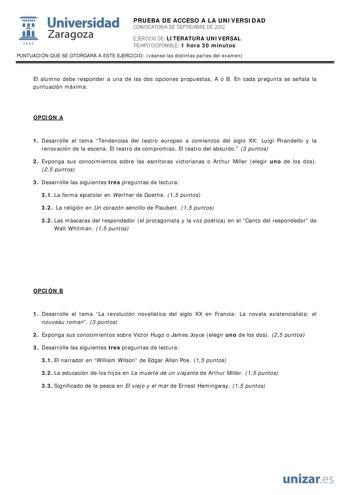 i Universidad 111 Zaragoza 1542 PRUEBA DE ACCESO A LA UNIVERSIDAD CONVOCATORIA DE SEPTIEMBRE DE 2012 EJERCICIO DE LITERATURA UNIVERSAL TIEMPO DISPONIBLE 1 hora 30 minutos PUNTUACIÓN QUE SE OTORGARÁ A ESTE EJERCICIO véanse las distintas partes del examen El alumno debe responder a una de las dos opciones propuestas A o B En cada pregunta se señala la puntuación máxima OPCIÓN A 1 Desarrolle el tema Tendencias del teatro europeo a comienzos del siglo XX Luigi Pirandello y la renovación de la escen…