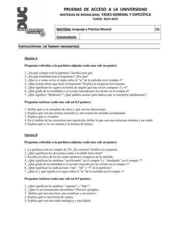 PRUEBAS DE ACCESO A LA UNIVERSIDAD MATERIAS DE MODALIDAD FASES GENERAL Y ESPECÍFICA CURSO 20142015 MATERIA Lenguaje y Práctica Musical 2 Convocatoria 1 1 Instrucciones si fuesen necesarias Opción A Preguntas referidas a la partitura adjunta cada una vale un punto 1 En qué compás está la partitura Justifica por qué 2 En qué tonalidad está el fragmento Por qué 3 Qué es y cómo se lee el signo sobre el si de la melodía en el compás 3 4 Qué textura dirías que tiene el fragmento Explica la respuesta …