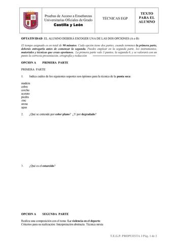 Pruebas de Acceso a Enseñanzas Universitarias Oficiales de Grado Castilla y León TÉCNICAS EGP TEXTO PARA EL ALUMNO OPTATIVIDAD EL ALUMNO DEBERÁ ESCOGER UNA DE LAS DOS OPCIONES A o B El tiempo asignado es en total de 90 minutos Cada opción tiene dos partes cuando termines la primera parte deberás entregarla antes de comenzar la segunda Puedes emplear en la segunda parte los instrumentos materiales y técnicas que creas oportunos La primera parte vale 3 puntos la segunda 6 y se valorará con un pun…