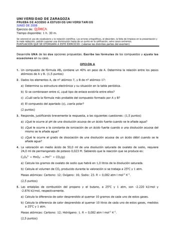 UNIVERSIDAD DE ZARAGOZA PRUEBA DE ACCESO A ESTUDIOS UNIVERSITARIOS JUNIO DE 2008 Ejercicio de QUÍMICA Tiempo disponible 1 h 30 m Se valorará el uso de vocabulario y la notación científica Los errores ortográficos el desorden la falta de limpieza en la presentación y la mala redacción podrán suponer una disminución hasta de un punto en la calificación salvo casos extremos PUNTUACIÓN QUE SE OTORGARÁ A ESTE EJERCICIO véanse las distintas partes del examen Desarrolle UNA de las dos opciones propues…