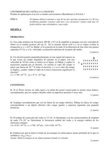 UNIVERSIDAD DE CASTILLALA MANCHA Pruebas de aptitud para el acceso a estudios universitarios Bachillerato LOGSE FÍSICA El alumno deberá contestar a una de las dos opciones propuestas A o B Los problemas puntúan 3 puntos cada uno y las cuestiones 1 punto cada una Se podrá utilizar una calculadora y una regla OPCIÓN A PROBLEMAS 1 Una onda armónica de frecuencia 100 Hz y 05 m de amplitud se propaga con una velocidad de 10ms en el sentido positivo del eje X En el instante inicial t0 s y en el orige…