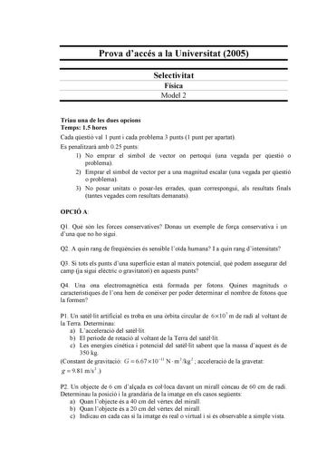 Prova daccés a la Universitat 2005 Selectivitat Física Model 2 Triau una de les dues opcions Temps 15 hores Cada qestió val 1 punt i cada problema 3 punts 1 punt per apartat Es penalitzar amb 025 punts 1 No emprar el símbol de vector on pertoqui una vegada per qestió o problema 2 Emprar el símbol de vector per a una magnitud escalar una vegada per qestió o problema 3 No posar unitats o posarles errades quan correspongui als resultats finals tantes vegades com resultats demanats OPCIÓ A Q1 Qu só…