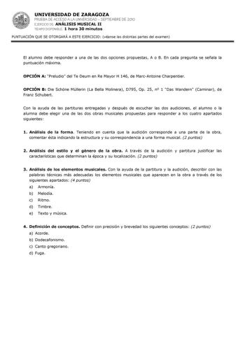 UNIVERSIDAD DE ZARAGOZA PRUEBA DE ACCESO A LA UNIVERSIDAD  SEPTIEMBRE DE 2010 EJERCICIO DE ANÁLISIS MUSICAL II TIEMPO DISPONIBLE 1 hora 30 minutos PUNTUACIÓN QUE SE OTORGARÁ A ESTE EJERCICIO véanse las distintas partes del examen El alumno debe responder a una de las dos opciones propuestas A o B En cada pregunta se señala la puntuación máxima OPCIÓN A Preludio del Te Deum en Re Mayor H 146 de MarcAntoine Charpentier OPCIÓN B Die Schne Mllerin La Bella Molinera D795 Op 25 n 1 Das Wandern Camina…