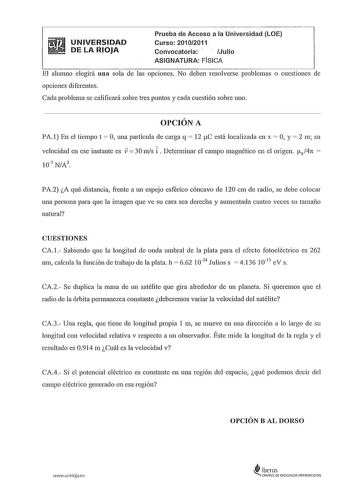 UNIVERSIDAD DE LA RIOJA Prueba de Acceso a la Universidad LOE Curso 20102011 Convocatoria Julio ASIGNATURA FÍSICA El alumno elegirá una sola de las opciones No deben resolverse problemas o cuestiones de opciones diferentes Cada problema se calificará sobre tres puntos y cada cuestión sobre uno OPCIÓN A PA l En el tiempo t  O una partícula de carga q  12 tC está localizada en x  O y  2 111 su velocidad en ese instante es   30 111s i  Detemlinar el campo magnético en el origen t0 4n  107 NA2 PA2 …