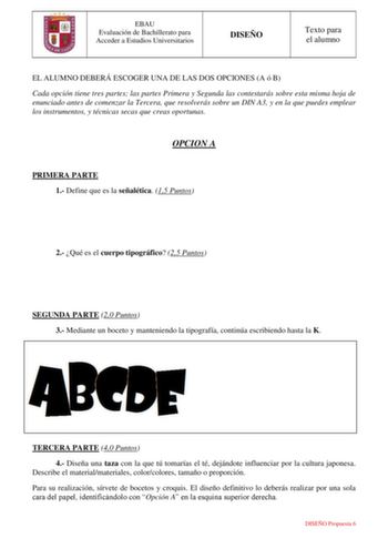 EBAU Evaluación de Bachillerato para Acceder a Estudios Universitarios DISEÑO Texto para el alumno EL ALUMNO DEBERÁ ESCOGER UNA DE LAS DOS OPCIONES A ó B Cada opción tiene tres partes las partes Primera y Segunda las contestarás sobre esta misma hoja de enunciado antes de comenzar la Tercera que resolverás sobre un DIN A3 y en la que puedes emplear los instrumentos y técnicas secas que creas oportunas OPCION A PRIMERA PARTE 1 Define que es la señalética 15 Puntos 2 Qué es el cuerpo tipográfico …