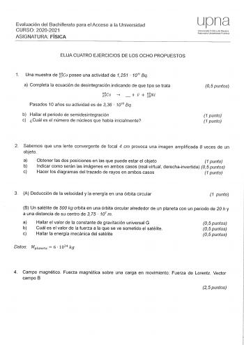 Evaluación del Bachillerato para el Acceso a la Universidad CURSO 20202021 ASIGNATURA FÍSICA upna Uoiversidnd P1IJl1ca de N1varra lairroaHo Urnl1erlsitate Publkoa ELIJA CUATRO EJERCICIOS DE LOS OCHO PROPUESTOS 1 Una muestra de Ca posee una actividad de 1251  1011 Bq a Completa la ecuación de desintegración indicando de que tipo se trata 60ca 27       V 6280Nl Pasados 10 años su actividad es de 3 36  101 Bq b Hallar el periodo de semidesintegración c Cuál es el número de núcleos que había inicia…