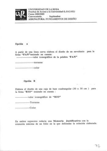 UNIVERSIDAD DE LA RIOJA Pruebas de Acceso a la Universidad LOGSE Curso 20022003 Convocatoria  Septiembre ASIGNATURA FUNDAMENTOS DE DISEÑO Opción a A partir de una linea curva elabora el diseño de un envoltorio para la firma FANteniendo en cuenta valor iconográfico de la palabra FAN texturas color Opción B Elabora el diseño de una caja de base cuadrangular 30 x 30 cm  para la firma RI O teniendo en cuenta  valor iconográfico de RlO Texturas Color En ambos supuestos redacta una Memoria Justificat…