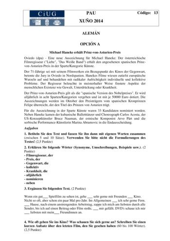 CiUG COM ISIÓN INTERUN IVERSITARIA DE GALICIA PAU XUÑO 2014 Código 13 ALEMÁN OPCIÓN A Michael Haneke erhlt PrinzvonAsturienPreis Oviedo dpa  Eine neue Auszeichnung fr Michael Haneke Der sterreichische Filmregisseur Liebe Das Weie Band erhlt den angesehenen spanischen PrinzvonAsturienPreis in der SparteKategorie Knste Der 71Jhrige sei mit seinem Filmwerken ein Bezugspunkt des Kinos der Gegenwart betonte die Jury in Oviedo in Nordspanien Hanekes Filme wiesen zutiefst europische Wurzeln auf und be…