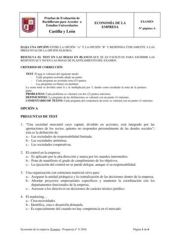 Pruebas de Evaluación de Bachillerato para Acceder a Estudios Universitarios Castilla y León ECONOMÍA DE LA EMPRESA EXAMEN N páginas 6 ELIJA UNA OPCIÓN ENTRE LA OPCIÓN A Y LA OPCIÓN B Y RESPONDA ÚNICAMENTE A LAS PREGUNTAS DE LA OPCIÓN ELEGIDA RESUELVA EL TEST EN LAS HOJAS EN BLANCO QUE SE LE FACILITAN PARA ESCRIBIR LAS RESPUESTAS Y NO EN LAS HOJAS DE PLANTEAMIENTO DEL EXAMEN CRITERIOS DE CORRECCIÓN TEST El test se valorará del siguiente modo  Cada pregunta acertada añade un punto  Cada pregunta…