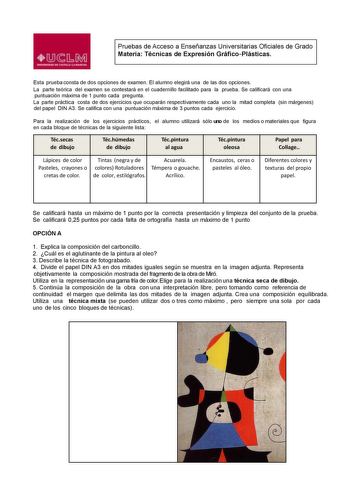 Pruebas de Acceso a Enseñanzas Universitarias Oficiales de Grado Materia Técnicas de Expresión GráficoPlásticas Esta prueba consta de dos opciones de examen El alumno elegirá una de las dos opciones La parte teórica del examen se contestará en el cuadernillo facilitado para la prueba Se calicará con una puntuación máxima de 1 punto cada pregunta La parte práctica costa de dos ejercicios que ocuparán respectivamente cada uno la mitad completa sin márgenes del papel DIN A3 Se califica con una pun…