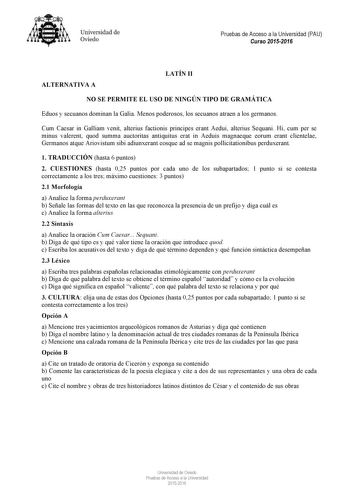 Universidad de Oviedo Pruebas de Acceso a la Universidad PAU Curso 20152016 ALTERNATIVA A LATÍN II NO SE PERMITE EL USO DE NINGÚN TIPO DE GRAMÁTICA Eduos y secuanos dominan la Galia Menos poderosos los secuanos atraen a los germanos Cum Caesar in Galliam venit alterius factionis principes erant Aedui alterius Sequani Hi cum per se minus valerent quod summa auctoritas antiquitus erat in Aeduis magnaeque eorum erant clientelae Germanos atque Ariovistum sibi adiunxerant eosque ad se magnis pollici…