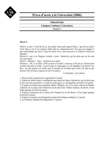 UIB M Prova daccés a la Universitat 2006 Selectivitat Llengua Catalana i Literatura Model 3 Opció A MARTA a part Com ferho jo per parlar fora amb aquest home i que ell em parli Com Que jo no el vui sempre callat amb mi despreciantme Vui que em castigui I que marrossegui per terra I que em tracti com a una cosa seva Cridantlo amb por Manelic MANELIC com si no lhagués sentida A part Sentintla qui ho diria que no fos una noia que parla MARTA Manelic Que el dinar ja és a taula MANELIC Ah sí el dina…