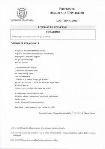 PRUEBAS DE ACCESO A LA UNIVERSIDAD UNIVERSIDAD DE CANTABRIA LOEJUNIO 2013 LITERATURA UNIVERSAL INDICACIONES Deberá elegir una opción de las dos que se ofrecen OPCIÓN DE EXAMEN N 1 A veces en días de luz perfecta y exacta en que las cosas tienen cuanta realidad pueden tener me pregunto a mí mismo despacio por qué siquiera atribuyo belleza a las cosas Una flor tiene acaso belleza Tiene acaso belleza una fruta No tienen color y forma y tan sólo existencia La belleza es el nombre de algo que no exi…