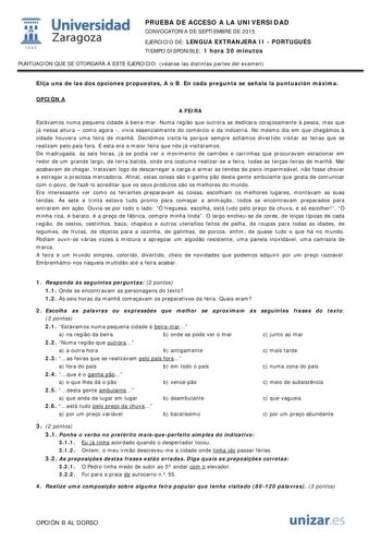  Universidad fil Zaragoza 1S42 PRUEBA DE ACCESO A LA UNIVERSIDAD CONVOCATORIA DE SEPTIEMBRE DE 2015 EJERCICIO DE LENGUA EXTRANJERA II  PORTUGUÉS TIEMPO DISPONIBLE 1 hora 30 minutos PUNTUACIÓN QUE SE OTORGARÁ A ESTE EJERCICIO véanse las distintas partes del examen Elija una de las dos opciones propuestas A o B En cada pregunta se señala la puntuación máxima OPCIÓN A A FEIRA Estávamos numa pequena cidade  beiramar Numa regio que outrora se dedicara corajosamente  pesca mas que já nessa altura  co…