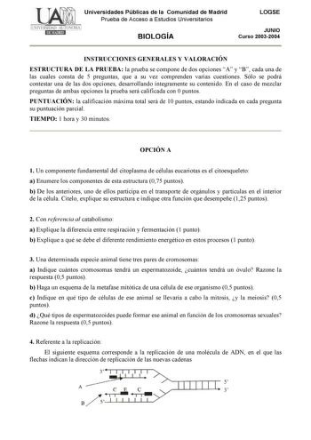 Universidades Públicas de la Comunidad de Madrid Prueba de Acceso a Estudios Universitarios BIOLOGÍA LOGSE JUNIO Curso 20032004 INSTRUCCIONES GENERALES Y VALORACIÓN ESTRUCTURA DE LA PRUEBA la prueba se compone de dos opciones A y B cada una de las cuales consta de 5 preguntas que a su vez comprenden varias cuestiones Sólo se podrá contestar una de las dos opciones desarrollando íntegramente su contenido En el caso de mezclar preguntas de ambas opciones la prueba será calificada con 0 puntos PUN…