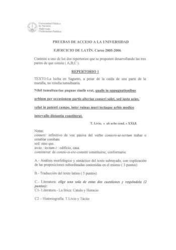 PRUEBAS DE ACCESO A LA UNIVERSIDAD EJERCICIO DE LATÍN Curso 20052006 Conteste a uno de los dos repertorios que se proponen desarro11ando las tres partes de que consta  ABC  REPERTORIO 1 TEXTOLa lucha en Sagunto a pesar de la caída de una parte de la muralla no resulta tumultuaria Nihil tumultuariae pugnae simile erat gualis in oppugnationibus urbium per occasionem partis alterius conseri solet sed insta acies velut in patenti campo inter ruinas muri tectaque urbis modico intervallo distantia co…