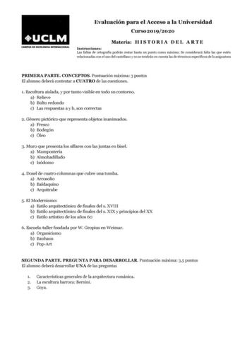 Evaluación para el Acceso a la Universidad Curso 20192020 Materia H I S T O R I A D E L A R T E Instrucciones Las faltas de ortografía podrán restar hasta un punto como máximo Se considerará falta las que estén relacionadas con el uso del castellano y no se tendrán en cuenta las de términos específicos de la asignatura PRIMERA PARTE CONCEPTOS Puntuación máxima 3 puntos El alumno deberá contestar a CUATRO de las cuestiones 1 Escultura aislada y por tanto visible en todo su contorno a Relieve b B…