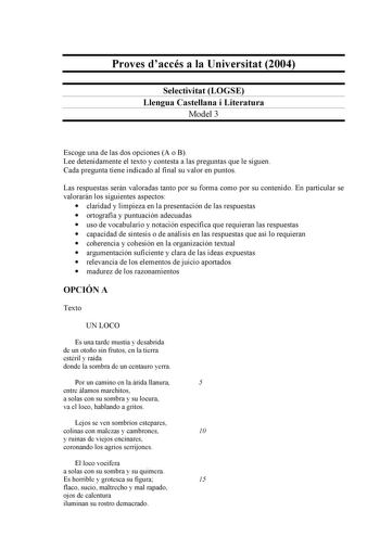 Proves daccés a la Universitat 2004 Selectivitat LOGSE Llengua Castellana i Literatura Model 3 Escoge una de las dos opciones A o B Lee detenidamente el texto y contesta a las preguntas que le siguen Cada pregunta tiene indicado al final su valor en puntos Las respuestas serán valoradas tanto por su forma como por su contenido En particular se valorarán los siguientes aspectos  claridad y limpieza en la presentación de las respuestas  ortografía y puntuación adecuadas  uso de vocabulario y nota…