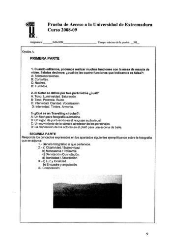 Prueba de Acceso a la Universidad de Extremadura Curso 200809 Asignatura   IMAGEN         Tiempo máximo de la prueba 3H Opción A PRIMERA PARTE 1 Cuando editamos podemos realizar muchas funciones con la mesa de mezcla de video Sabrías decimos cuál de las cuatro funciones que indicamos es falsa A Sobreimpresiones B Cortinillas C Nadires D Fundidos 2EI Color se define por tres parámetros cuál A Tono Luminosidad Saturación B Tono Potencia Ruido C Intensidad Claridad Vocalización D Intensidad Timbre…