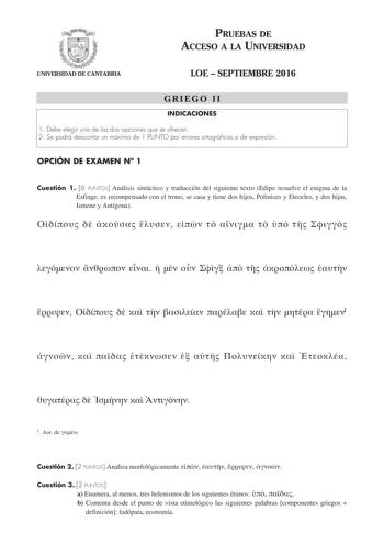 PRUEBAS DE ACCESO A LA UNIVERSIDAD UNIVERSIDAD DE CANTABRIA LOE  SEPTIEMBRE 2016 GRIEGO II INDICACIONES 1 Debe elegir una de las dos opciones que se ofrecen 2 Se podrá descontar un máximo de 1 PUNTO por errores ortográficos o de expresión OPCIÓN DE EXAMEN N 1 Cuestión 1 6 PUNTOS Análisis sintáctico y traducción del siguiente texto Edipo resuelve el enigma de la Esfinge es recompensado con el trono se casa y tiene dos hijos Polinices y Eteocles y dos hijas Ismene y Antígona                      …