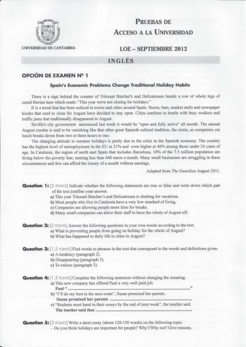 PRUEBAS DE ACCESO A LA UNIVERSIDAD UNIVERSIDAD DE CANTABRIA LOESEPTIEMBRE 2012 INGLÉS OPCIÓN DE EXAMEN N 1 Spains Economic Problems Change Traditional Holiday Habits There is a sign behind the counter of Trinxant Butchers and Delicatessen beside a row of whole Iegs of cured lberian ham which reads This year were not closing for holidays It is a trend that has been noticed in towns and cities around Spain Stores bars market stalls and newspaper kiosks that used to close for August have decided t…