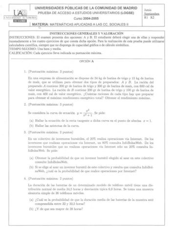 UNIVERSIDADES PÚBLICAS DE LA COMUNIDAD DE MADRID PRUEBA DE ACCESO A ESTUDIOS UNIVERSITARIOS LOGSE ti  MlHlll lIOOii llliUUtfl Curso 20042005 MATERIA MATEMÁTICAS APLICADAS A LAS ce SOCIALES 11 Junio Sqtieroha Rl R2 INSTRUCCIONES GENERALES Y VALORACIÓN INSTRUCCIONES El examen presenta dos opciones A y B El estudiante deberá elegir una de ellas y responder razonadamente a los cuatro ejercicios de que consta dicha opción Para la realización de esta prueba puede utilizarse calculadora científica sie…