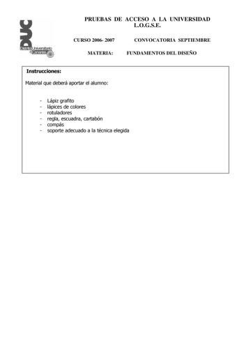 Distrito r   canarias PRUEBAS DE ACCESO A LA UNIVERSIDAD LOGSE CURSO 2006 2007 MATERIA CONVOCATORIA SEPTIEMBRE FUNDAMENTOS DEL DISEÑO Instrucciones Material que deberá aportar el alumno  Lápiz grafito  lápices de colores  rotuladores  regla escuadra cartabón  compás  soporte adecuado a la técnica elegida PRUEBAS DE ACCESO A LA UNIVERSIDAD LOGSE CURSO 2006 2007 MATERIA CONVOCATORIA SEPTIEMBRE FUNDAMENTOS DEL DISEÑO Esquema de la prueba Primera Parte 3 opciones elegir una Segunda Parte opción úni…