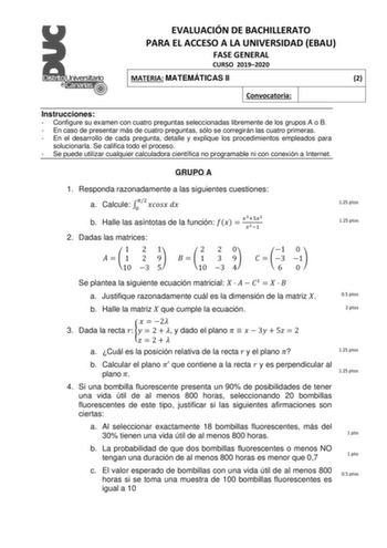 EVALUACIÓN DE BACHILLERATO PARA EL ACCESO A LA UNIVERSIDAD EBAU FASE GENERAL CURSO 20192020 MATERIA MATEMÁTICAS II 2 Convocatoria Instrucciones  Configure su examen con cuatro preguntas seleccionadas libremente de los grupos A o B  En caso de presentar más de cuatro preguntas sólo se corregirán las cuatro primeras  En el desarrollo de cada pregunta detalle y explique los procedimientos empleados para solucionarla Se califica todo el proceso  Se puede utilizar cualquier calculadora científica no…