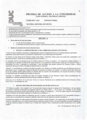 3 PRUEBAS DE ACCESO A LA UNIVERSIDAD FASE GENERAL MATERIAS COMUNES CURSO 2015  2016 CONVOCATORIA MATERIA IDSTORIA DE ESPAÑA  Escoger una de las dos opciones A o B   Desarrollar uno de los temas y realizar el comentario de uno de los dos textos presentes en cada opción  No intercambie las preguntas entre ambas opciones A y B  El desarrollo del tema y el comentario de texto se valorarán de Oa 45 plllltos  Se deja un pllllto para evaluar globahnente la presentación formal del ejercicio orden expos…