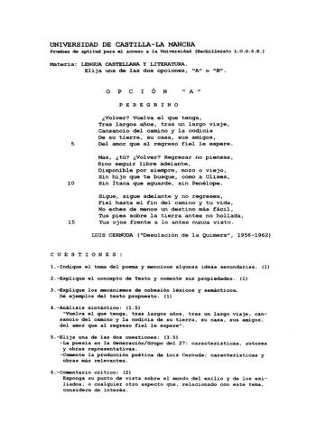 UNIVERSIDAD DE CASTILLALA MANCHA Pruebaa de aptitud para e1 acceso a 1a Universidad Bachil1erato LOGSE Materia LENGUA CASTELIANA Y LITERATURA Elija una de las dos opciones A o B o P e I Ó N  A  P E REGR I NO Volver vuelva el que tenga Tras largos años tras un largo viaje Cansancio del camino y la codicia De su tierra su casa sus amigos 5 Del amor que al regreso fiel le espere Mas tú Volver Regresar no piensas Sino seguir libre adelante Disponible por siempre mozo o viejo Sin hijo que te busque …