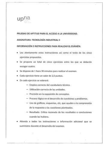 PRUEBAS DE APTITUD PARA EL ACCESO A LA UNIVERSIDAD ASIGNATURA TECNOLOGÍA INDUSTRIAL 11 INFORMACIÓN E INSTRUCCIONES PARA REALIZAR EL EXÁMEN  Lea atentamente estas instrucciones así como el texto de los cinco ejercicios propuestos  Se propone un total de cinco ejercicios entre los que se deberán escoger cuatro  Se dispone de 1 hora 30 minutos para realizar el examen  Cada ejercicio tiene un valor de 25 puntos  En cada ejercicio se valorará Empleo correcto del vocabulario técnico Utilización corre…