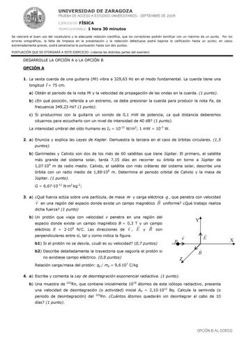 UNIVERSIDAD DE ZARAGOZA PRUEBA DE ACCESO A ESTUDIOS UNIVERSITARIOS  SEPTIEMBRE DE 2009 EJERCICIO DE FÍSICA TIEMPO DISPONIBLE 1 hora 30 minutos Se valorará el buen uso del vocabulario y la adecuada notación científica que los correctores podrán bonificar con un máximo de un punto Por los errores ortográficos la falta de limpieza en la presentación y la redacción defectuosa podrá bajarse la calificación hasta un punto en casos extremadamente graves podrá penalizarse la puntuación hasta con dos pu…