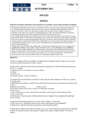 CiUG COMIS IÓN INTERUNIVERSITAR IA DE GALICIA PAU SETEMBRO 2012 Código 11 INGLÉS OPCIÓN A Read the text and the instructions to the questions very carefully Answer all the questions in English The Guinness World Records lists some very surprising activities among its records One of the stranger ones has to be blindfolded waterskiing This activity involves someone waterskiing while blindfolded The skier cannot see the route or water over which they are skiing The record also involves skiing over…