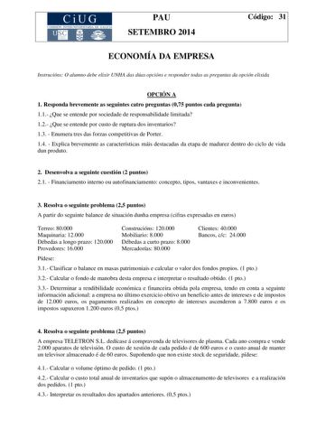 CiUG COM ISIÓN INTERUNIVERS ITARIA DE GA LI C IA PAU SETEMBRO 2014 Código 31 ECONOMÍA DA EMPRESA Instrucións O alumno debe elixir UNHA das dúas opcións e responder todas as preguntas da opción elixida OPCIÓN A 1 Responda brevemente as seguintes catro preguntas 075 puntos cada pregunta 11 Que se entende por sociedade de responsabilidade limitada 12 Que se entende por custo de ruptura dos inventarios 13  Enumera tres das forzas competitivas de Porter 14  Explica brevemente as características máis…