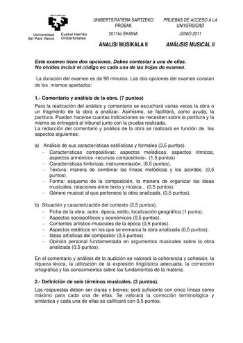 eman ta zaba1 zazu Universidad Euskal Herriko del País Vasco Unibertsitatea UNIBERTSITATERA SARTZEKO PROBAK 2011ko EKAINA ANALISI MUSIKALA II PRUEBAS DE ACCESO A LA UNIVERSIDAD JUNIO 2011 ANÁLISIS MUSICAL II Este examen tiene dos opciones Debes contestar a una de ellas No olvides incluir el código en cada una de las hojas de examen La duración del examen es de 90 minutos Las dos opciones del examen constan de los mismos apartados 1 Comentario y análisis de la obra 7 puntos Para la realización d…