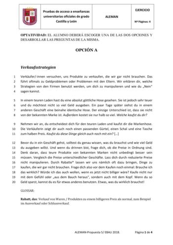 Pruebas de acceso a enseñanzas universitarias oficiales de grado Castilla y León ALEMAN EJERCICIO N Páginas 4 OPTATIVIDAD EL ALUMNO DEBERÁ ESCOGER UNA DE LAS DOS OPCIONES Y DESARROLLAR LAS PREGUNTAS DE LA MISMA OPCIÓN A Verkaufsstrategien 1 Verkuferinnen versuchen uns Produkte zu verkaufen die wir gar nicht brauchen Das 2 fhrt oftmals zu Geldproblemen oder Problemen mit den Eltern Wir erklren dir welche 3 Strategien von den Firmen benutzt werden um dich zu manipulieren und wie du Nein 4 sagen k…