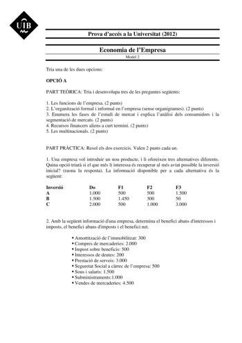 UIB M Prova daccés a la Universitat 2012 Economia de lEmpresa Model 2 Tria una de les dues opcions OPCIÓ A PART TERICA Tria i desenvolupa tres de les preguntes segents 1 Les funcions de lempresa 2 punts 2 Lorganització formal i informal en lempresa sense organigrames 2 punts 3 Enumera les fases de lestudi de mercat i explica lanlisi dels consumidors i la segmentació de mercats 2 punts 4 Recursos financers aliens a curt termini 2 punts 5 Les multinacionals 2 punts PART PRCTICA Resol els dos exer…