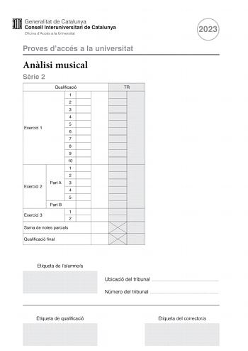 Proves daccés a la universitat Anlisi musical Srie 2 Qualificació TR 1 2 3 4 5 Exercici 1 6 7 8 9 10 1 2 Part A 3 Exercici 2 4 5 Part B Exercici 3 1 2 Suma de notes parcials Qualificació final 2023 Etiqueta de lalumnea Ubicació del tribunal  Número del tribunal  Etiqueta de qualificació Etiqueta del correctora Aquesta prova consta de tres exercicis i siniciar amb les audicions en qu es basen lexercici 1 i lexercici 2 Exercici 1 4 punts 04 punts per cada qestió No hi haur descomptes de penalitza…