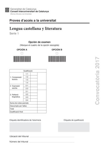 Proves daccés a la universitat Lengua castellana y literatura Serie 1 Opción de examen Marque el cuadro de la opción escogida OPCIÓN A OPCIÓN B Convocatria 2017 Qualificació 11 1 C omprensió 12 lectora 13 14 2 E xpressió 21 escrita 22 31 3 R eflexió 32 lingística 33 34 Suma de notes parcials Descompte per faltes Total Qualificació final Etiqueta identificadora de lalumnea Etiqueta de qualificació Ubicació del tribunal  Número del tribunal  La prueba consta de tres partes 1 comprensión lectora 2…