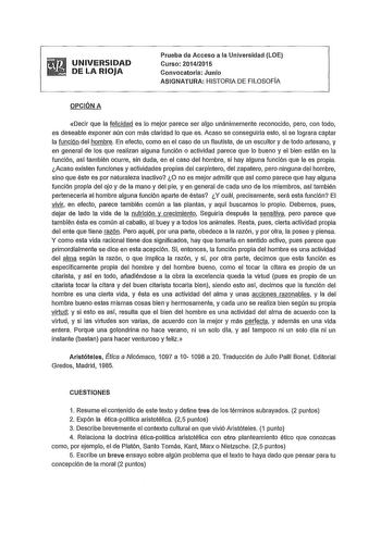 UNIVERSIDAD DE LA RIOJA Prueba de Acceso a la Universidad LOE Curso 20142015 Convocatoria Junio ASIGNATURA HISTORIA DE FILOSOFIA OPCIÓN A Decir que la felicidad es lo mejor parece ser algo unánimemente reconocido pero con todo es deseable exponer aún con más claridad lo que es Acaso se conseguirla esto si se lograra captar la función del hombre En efecto como en el caso de un flautista de un escultor y de todo artesano y en general de los que realizan alguna función o actividad parece que lo bu…