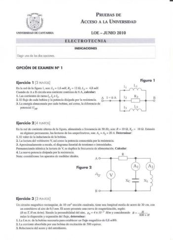 Elegir una de los dos opciones PRUEBAS DE ACCESO A LA UNIVERSIDAD LOE  JUNIO 2010 ELECTlOTECNIA INDICACIONES OPCIÓN DE EXAMEN N 1 Ejercicio 1 3 PUNTOS  En la red de la figura 1 son L 1  l6 mH R2  12 Q 1 1 48 mlJ Cunodo de A a B circula una corriente continua de 6 A calcular l  Las corrientes de rama I 12 e 3 2 El fl ujo de cada bobina y la potencia disipada por la resistencia A 3 Li energía almaceonda por cad1 bobina así como la djfercocia de potencial UAB l  6A Figura 1 11 L1 12 R2 B 13 L3 Eje…