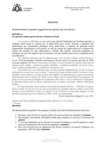 U IVERSIDAD DEVIEDO Pruebas de Acceso a la Universidad Curso 20112012 FRANCÉS El alumno deberá responder a una de las dos opciones que se le ofrecen OPCIÓN A Les parents veulent que les devoirs se fassent  lécole Lassociation ATDQuart monde qui a pour objectif léradication de lextrme pauvreté a expliqué mardi matin le contenu de sa plateforme pour lécole destinée  présenter des propositions aux responsables politiques Cette plateforme  laquelle ont participé douze organisations denseignants et …