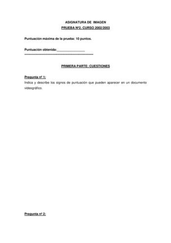 ASIGNATURA DE IMAGEN PRUEBA N2 CURSO 20022003 Puntuación máxima de la prueba 10 puntos Puntuación obtenida  PRIMERA PARTE CUESTIONES Pregunta n 1 Indica y describe los signos de puntuación que pueden aparecer en un documento videográfico Pregunta n 2 Cita y comenta brevemente las distintas posiciones que puede adoptar una lámpara cuando queremos iluminar un personaje con luz artificial Puedes realizar dibujos sencillos para apoyar la explicación Pregunta n 3 Explica con claridad y brevemente lo…