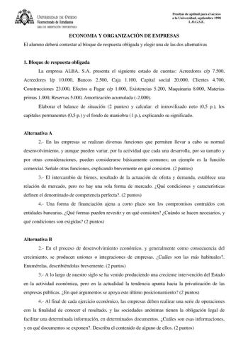 UNIVERSIDAD DE VIEDO Vicerrectorado de Estudiantes ÁREA DE ORIENTACIÓN UNIVERSITARIA Pruebas de aptitud para el acceso a la Universidad septiembre 1998 LOGSE ECONOMIA Y ORGANIZACIÓN DE EMPRESAS El alumno deberá contestar al bloque de respuesta obligada y elegir una de las dos alternativas 1 Bloque de respuesta obligada La empresa ALBA SA presenta el siguiente estado de cuentas Acreedores cp 7500 Acreedores lp 10000 Bancos 2500 Caja 1100 Capital social 20000 Clientes 4700 Construcciones 23000 Ef…