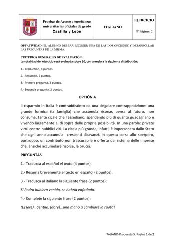 Pruebas de Acceso a enseñanzas universitarias oficiales de grado Castilla y León ITALIANO EJERCICIO N Páginas 2 OPTATIVIDAD EL ALUMNO DEBERÁ ESCOGER UNA DE LAS DOS OPCIONES Y DESARROLLAR LAS PREGUNTAS DE LA MISMA CRITERIOS GENERALES DE EVALUACIÓN La totalidad del ejercicio será evaluada sobre 10 con arreglo a la siguiente distribución 1 Traducción 4 puntos 2 Resumen 2 puntos 3 Primera pregunta 2 puntos 4 Segunda pregunta 2 puntos OPCIÓN A Il risparmio in Italia  contraddistinto da una singolare…