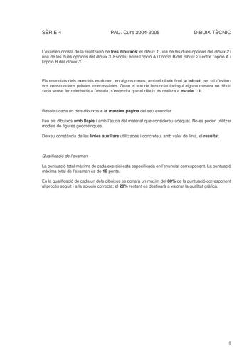 SRIE 4 PAU Curs 20042005 DIBUIX TCNIC Lexamen consta de la realització de tres dibuixos el dibuix 1 una de les dues opcions del dibuix 2 i una de les dues opcions del dibuix 3 Escolliu entre lopció A i lopció B del dibuix 2 i entre lopció A i lopció B del dibuix 3 Els enunciats dels exercicis es donen en alguns casos amb el dibuix final ja iniciat per tal devitarvos construccions prvies innecessries Quan el text de lenunciat inclogui alguna mesura no dibuixada sense fer referncia a lescala sent…